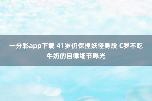 一分彩app下载 41岁仍保捏妖怪身段 C罗不吃牛奶的自律细节曝光
