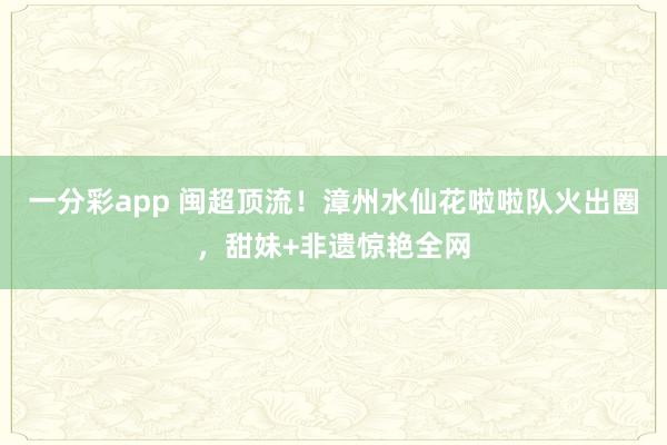 一分彩app 闽超顶流！漳州水仙花啦啦队火出圈，甜妹+非遗惊艳全网