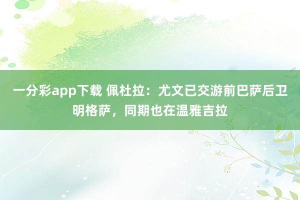 一分彩app下载 佩杜拉：尤文已交游前巴萨后卫明格萨，同期也在温雅吉拉
