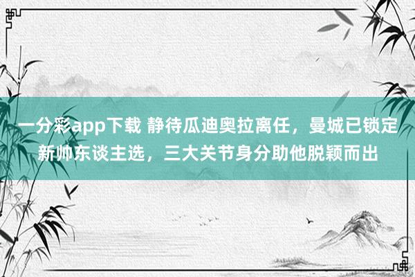一分彩app下载 静待瓜迪奥拉离任，曼城已锁定新帅东谈主选，三大关节身分助他脱颖而出