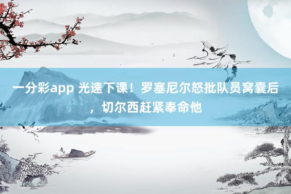 一分彩app 光速下课！罗塞尼尔怒批队员窝囊后，切尔西赶紧奉命他