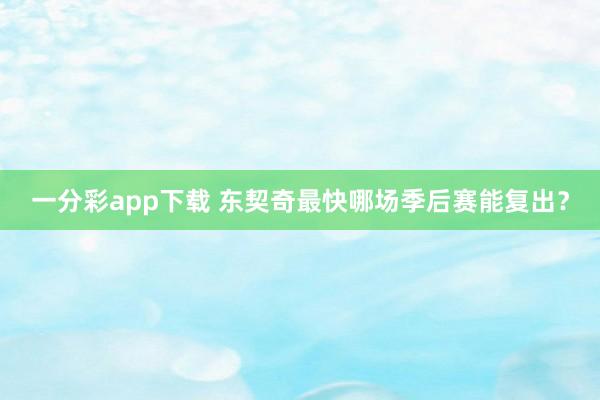 一分彩app下载 东契奇最快哪场季后赛能复出？