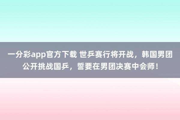 一分彩app官方下载 世乒赛行将开战，韩国男团公开挑战国乒，誓要在男团决赛中会师！