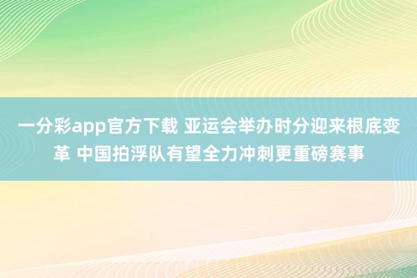 一分彩app官方下载 亚运会举办时分迎来根底变革 中国拍浮队有望全力冲刺更重磅赛事