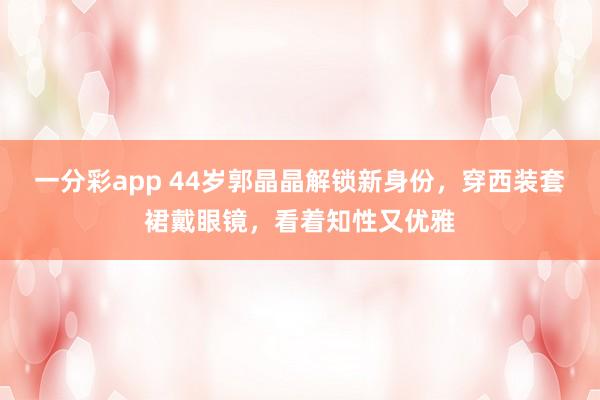 一分彩app 44岁郭晶晶解锁新身份，穿西装套裙戴眼镜，看着知性又优雅