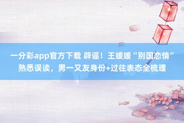 一分彩app官方下载 辟谣！王媛媛“别国恋情”熟悉误读，男一又友身份+过往表态全梳理