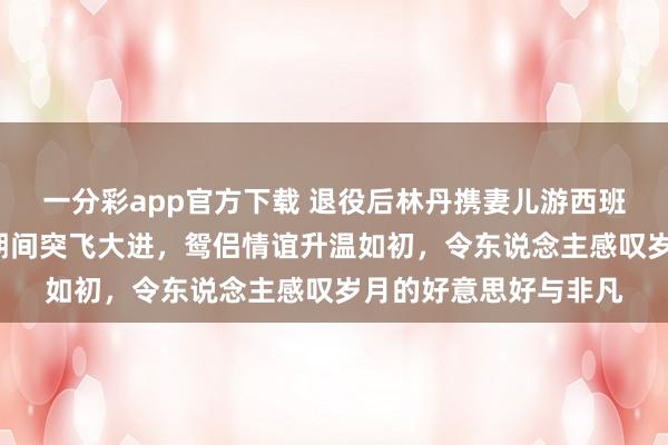 一分彩app官方下载 退役后林丹携妻儿游西班牙，8岁女儿羽毛球期间突飞大进，鸳侣情谊升温如初，令东说念主感叹岁月的好意思好与非凡
