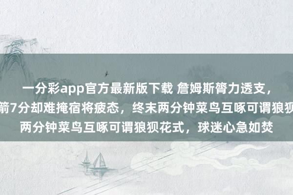 一分彩app官方最新版下载 詹姆斯膂力透支，湖东说念主虽擢升火箭7分却难掩宿将疲态，终末两分钟菜鸟互啄可谓狼狈花式，球迷心急如焚
