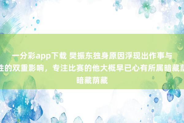 一分彩app下载 樊振东独身原因浮现出作事与本性的双重影响，专注比赛的他大概早已心有所属暗藏荫藏