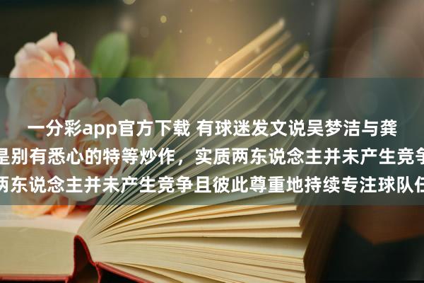 一分彩app官方下载 有球迷发文说吴梦洁与龚翔宇竞争队长，这齐全是别有悉心的特等炒作，实质两东说念主并未产生竞争且彼此尊重地持续专注球队任务