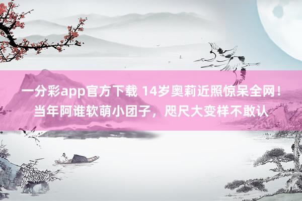 一分彩app官方下载 14岁奥莉近照惊呆全网！当年阿谁软萌小团子，咫尺大变样不敢认