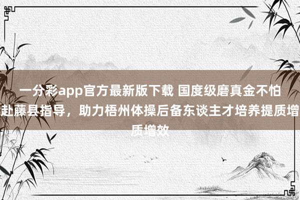 一分彩app官方最新版下载 国度级磨真金不怕火赴藤县指导，助力梧州体操后备东谈主才培养提质增效