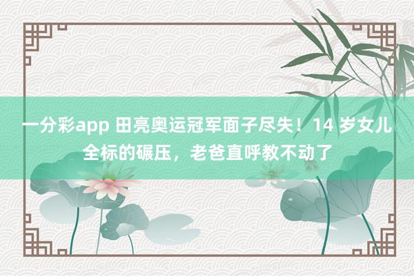 一分彩app 田亮奥运冠军面子尽失！14 岁女儿全标的碾压，老爸直呼教不动了