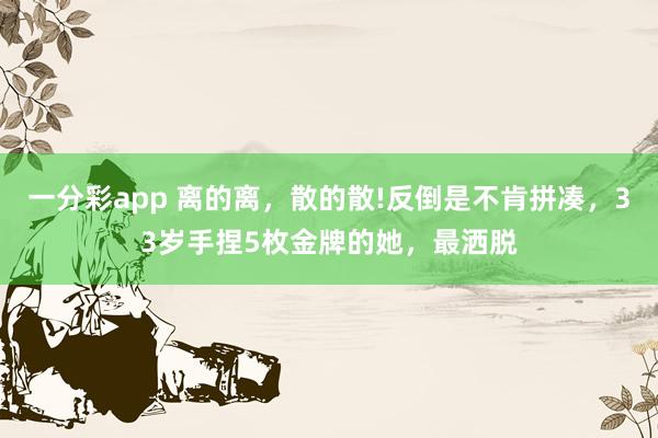 一分彩app 离的离，散的散!反倒是不肯拼凑，33岁手捏5枚金牌的她，最洒脱