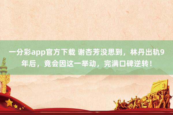一分彩app官方下载 谢杏芳没思到，林丹出轨9年后，竟会因这一举动，完满口碑逆转！