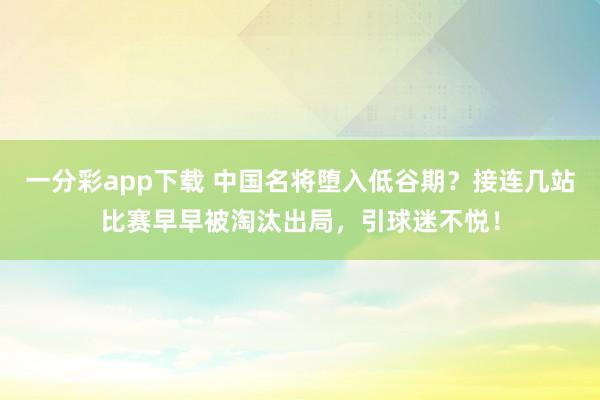 一分彩app下载 中国名将堕入低谷期？接连几站比赛早早被淘汰出局，引球迷不悦！