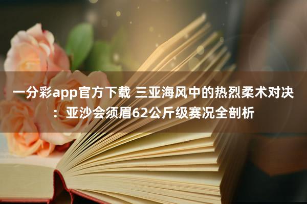 一分彩app官方下载 三亚海风中的热烈柔术对决：亚沙会须眉62公斤级赛况全剖析