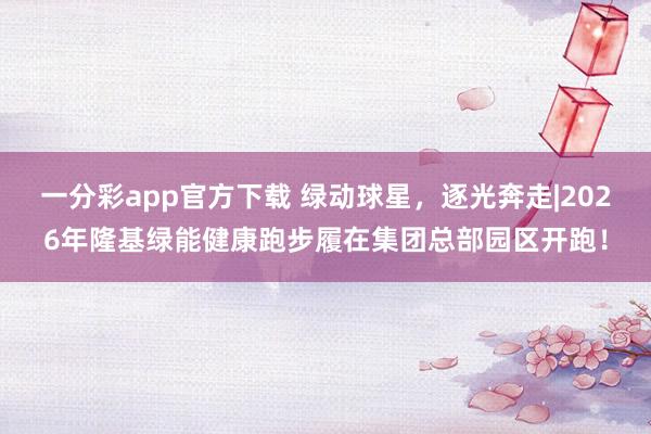 一分彩app官方下载 绿动球星，逐光奔走|2026年隆基绿能健康跑步履在集团总部园区开跑！