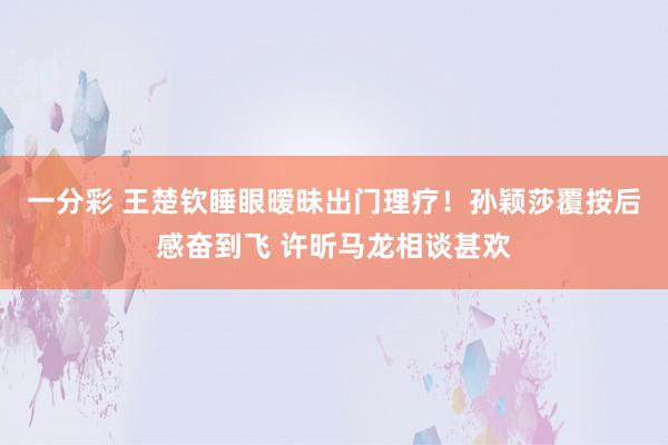一分彩 王楚钦睡眼暧昧出门理疗！孙颖莎覆按后感奋到飞 许昕马龙相谈甚欢