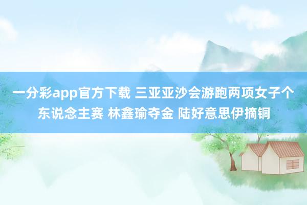 一分彩app官方下载 三亚亚沙会游跑两项女子个东说念主赛 林鑫瑜夺金 陆好意思伊摘铜