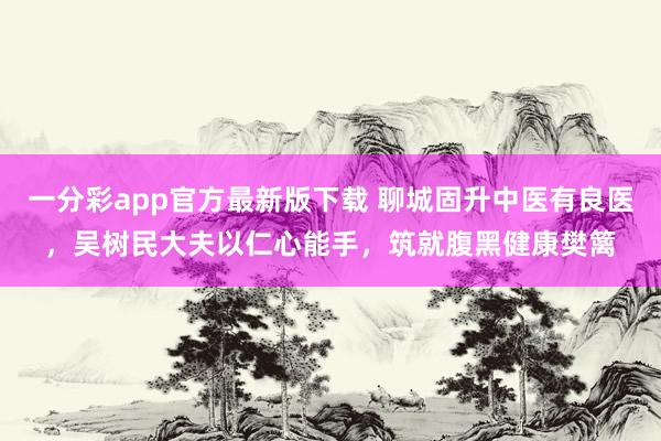 一分彩app官方最新版下载 聊城固升中医有良医，吴树民大夫以仁心能手，筑就腹黑健康樊篱
