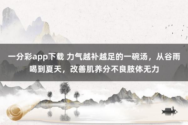 一分彩app下载 力气越补越足的一碗汤，从谷雨喝到夏天，改善肌养分不良肢体无力