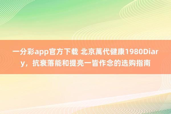一分彩app官方下载 北京萬代健康1980Diary，抗衰落能和提亮一皆作念的选购指南