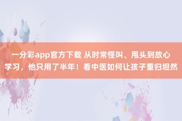 一分彩app官方下载 从时常怪叫、甩头到放心学习，他只用了半年！看中医如何让孩子重归坦然