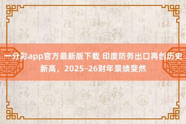 一分彩app官方最新版下载 印度防务出口再创历史新高，2025–26财年景绩斐然