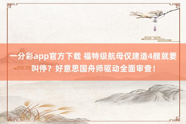 一分彩app官方下载 福特级航母仅建造4艘就要叫停？好意思国舟师驱动全面审查！