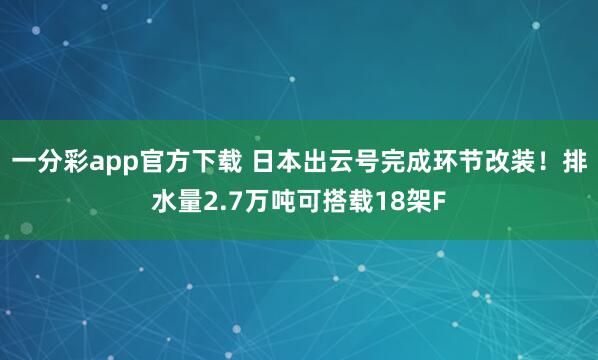 一分彩app官方下载 日本出云号完成环节改装！排水量2.7万吨可搭载18架F