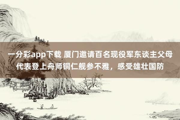 一分彩app下载 厦门邀请百名现役军东谈主父母代表登上舟师铜仁舰参不雅，感受雄壮国防