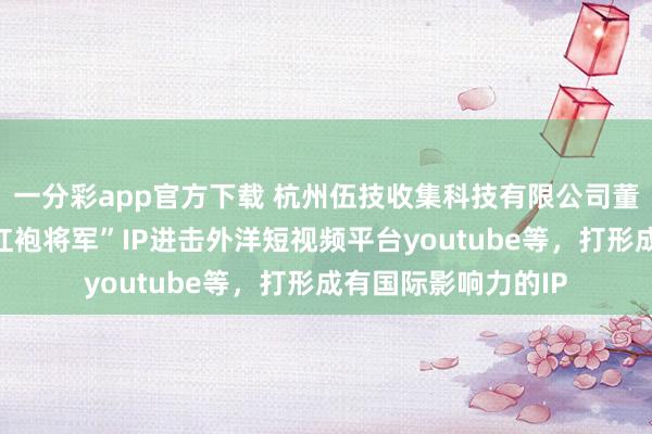 一分彩app官方下载 杭州伍技收集科技有限公司董事长赵伟平晓示“红袍将军”IP进击外洋短视频平台youtube等，打形成有国际影响力的IP