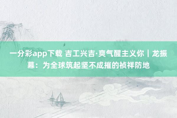 一分彩app下载 吉工兴吉·爽气醒主义你｜龙振幕：为全球筑起坚不成摧的祯祥防地