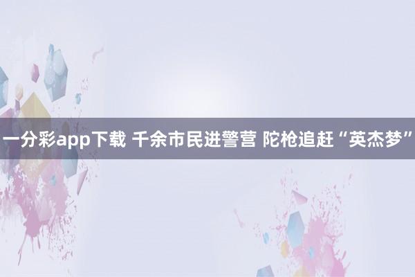 一分彩app下载 千余市民进警营 陀枪追赶“英杰梦”