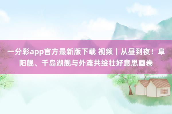 一分彩app官方最新版下载 视频｜从昼到夜！阜阳舰、千岛湖舰与外滩共绘壮好意思画卷