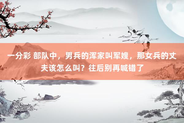 一分彩 部队中，男兵的浑家叫军嫂，那女兵的丈夫该怎么叫？往后别再喊错了