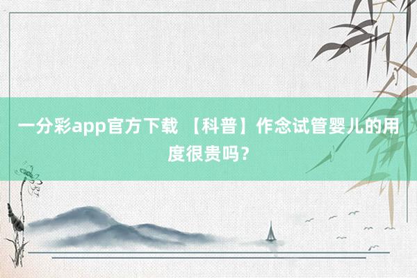一分彩app官方下载 【科普】作念试管婴儿的用度很贵吗？