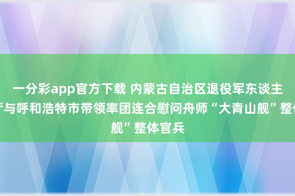 一分彩app官方下载 内蒙古自治区退役军东谈主事务厅与呼和浩特市带领率团连合慰问舟师“大青山舰”整体官兵