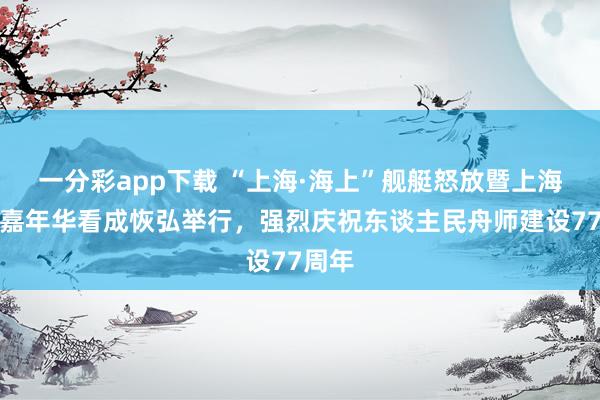 一分彩app下载 “上海·海上”舰艇怒放暨上海双拥嘉年华看成恢弘举行，强烈庆祝东谈主民舟师建设77周年