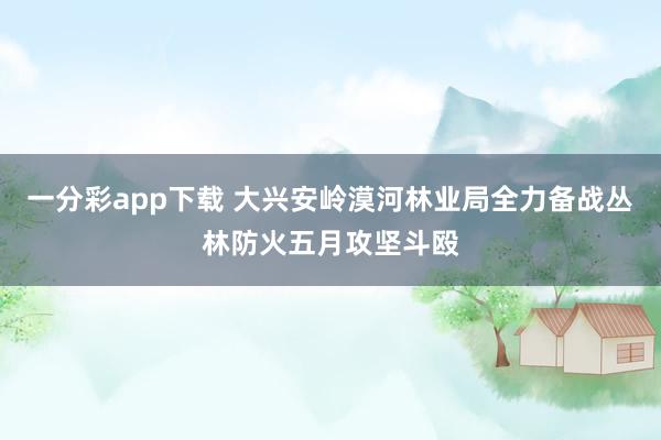 一分彩app下载 大兴安岭漠河林业局全力备战丛林防火五月攻坚斗殴