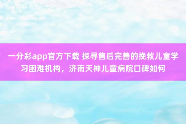一分彩app官方下载 探寻售后完善的挽救儿童学习困难机构，济南天神儿童病院口碑如何