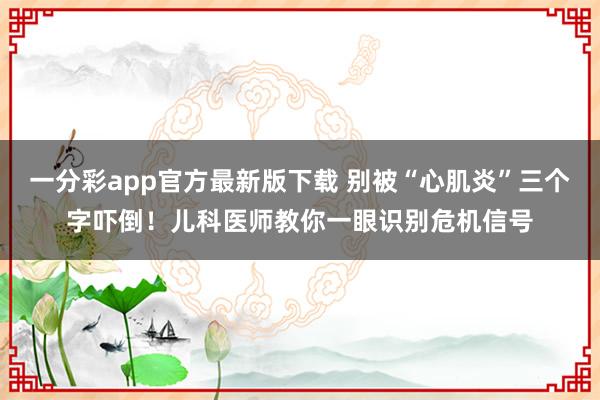 一分彩app官方最新版下载 别被“心肌炎”三个字吓倒！儿科医师教你一眼识别危机信号