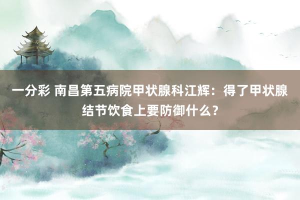 一分彩 南昌第五病院甲状腺科江辉：得了甲状腺结节饮食上要防御什么？