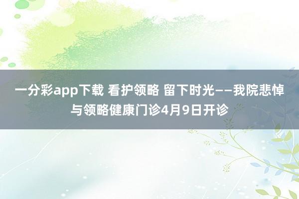 一分彩app下载 看护领略 留下时光——我院悲悼与领略健康门诊4月9日开诊