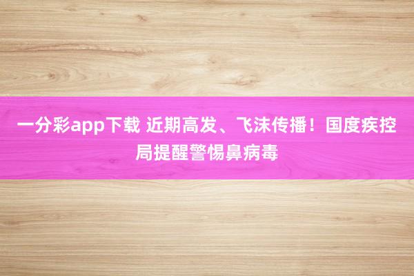 一分彩app下载 近期高发、飞沫传播！国度疾控局提醒警惕鼻病毒