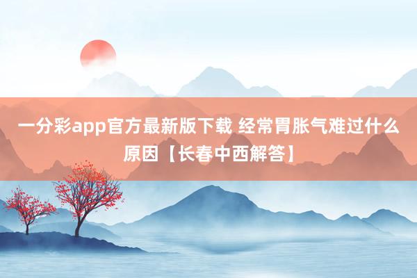 一分彩app官方最新版下载 经常胃胀气难过什么原因【长春中西解答】