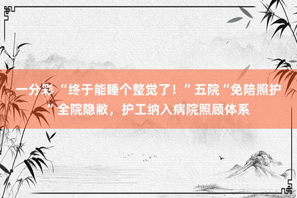 一分彩 “终于能睡个整觉了！”五院“免陪照护”全院隐敝，护工纳入病院照顾体系