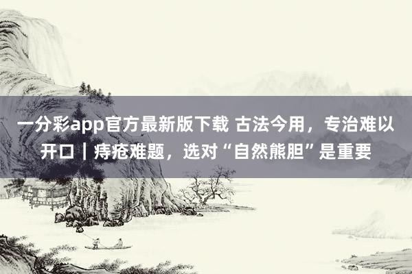 一分彩app官方最新版下载 古法今用，专治难以开口｜痔疮难题，选对“自然熊胆”是重要