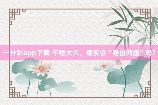 一分彩app下载 午睡太久，确实会“睡出问题”吗？